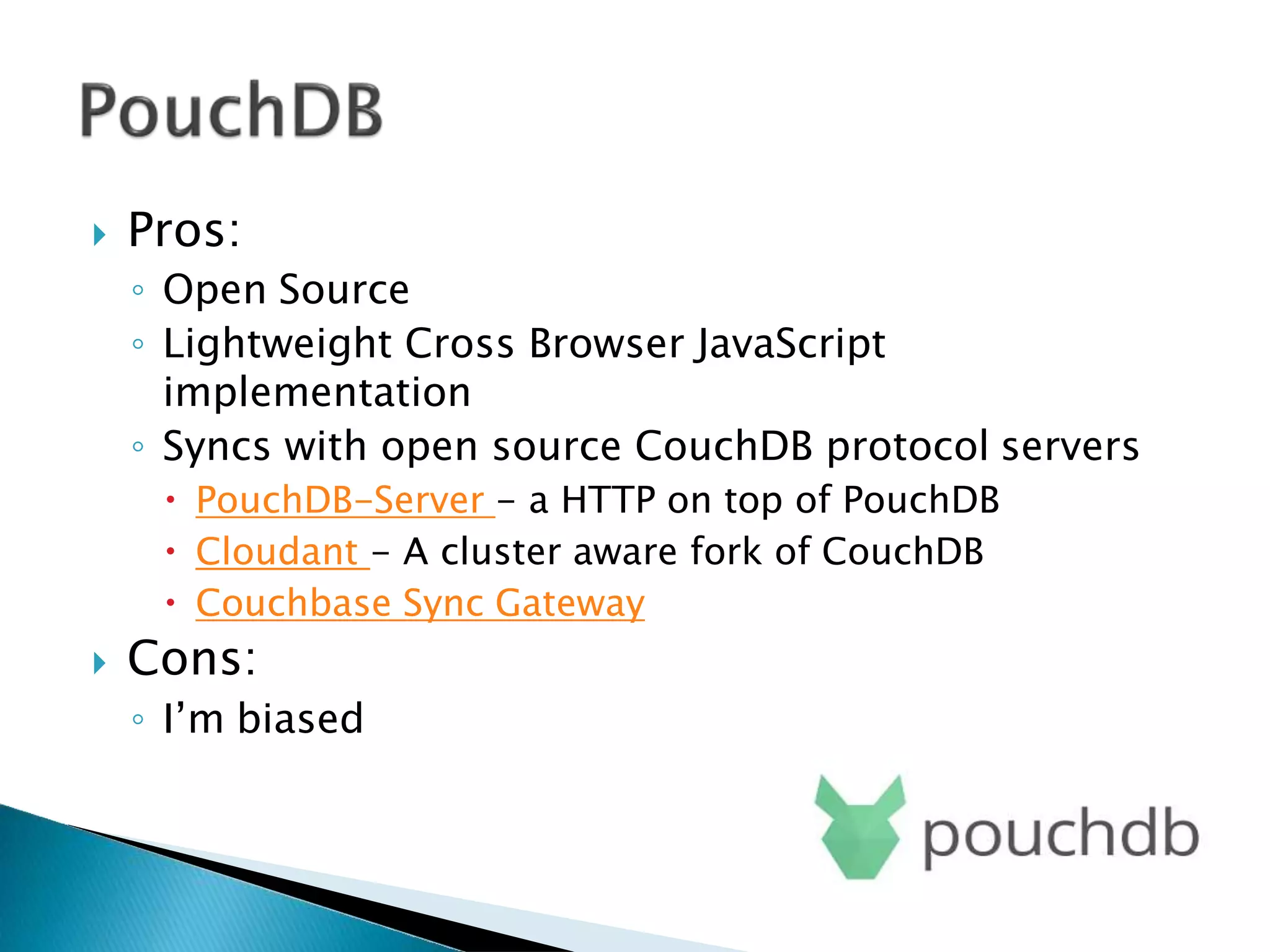  Pros:
◦ Open Source
◦ Lightweight Cross Browser JavaScript
implementation
◦ Syncs with open source CouchDB protocol servers
 PouchDB-Server - a HTTP on top of PouchDB
 Cloudant - A cluster aware fork of CouchDB
 Couchbase Sync Gateway
 Cons:
◦ I’m biased
 