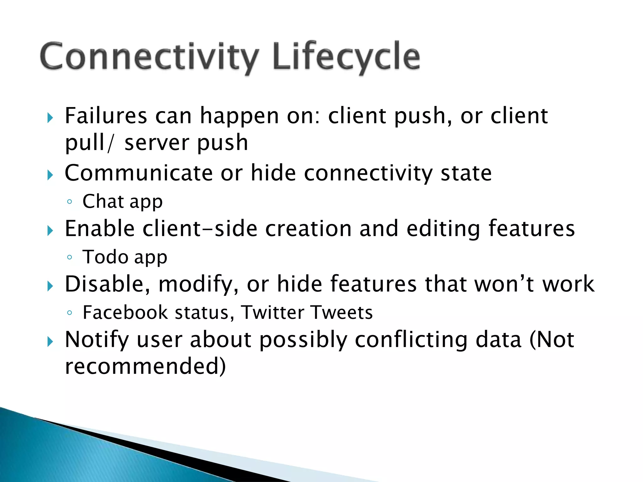  Failures can happen on: client push, or client
pull/ server push
 Communicate or hide connectivity state
◦ Chat app
 Enable client-side creation and editing features
◦ Todo app
 Disable, modify, or hide features that won’t work
◦ Facebook status, Twitter Tweets
 Notify user about possibly conflicting data (Not
recommended)
 