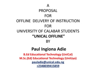 A
PROPOSAL
FOR
OFFLINE DELIVERY OF INSTRUCTION
FOR
UNIVERSITY OF CALABAR STUDENTS
“UNICAL OFFLINE”
BY
Paul Ingiona Adie
B.Ed Educational Technology (UniCal)
M.Sc.(Ed) Educational Technology (UniUyo)
pauladie@unical.edu.ng
+2348039415859
 