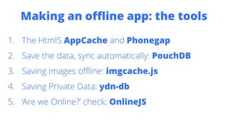 Making an offline app: the tools
1. The Html5 AppCache and Phonegap
2. Save the data, sync automatically: PouchDB
3. Saving images offline: imgcache.js
4. Saving Private Data: ydn-db
5. ‘Are we Online?’ check: OnlineJS
 