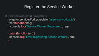 Register the Service Worker
if ('serviceWorker' in navigator) {
navigator.serviceWorker.register('/service-worker.js')
.then(function(reg) {
console.log('Service Worker Registered', reg);
})
.catch(function(err) {
console.log('Error registering Service Worker', err);
});
}
 