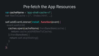 Pre-fetch the App Resources
var cacheName = 'app-shell-cache-v1';
var filesToCache = ['/', '/index.html', ...];
self.addEventListener('install', function(event) {
event.waitUntil(
caches.open(cacheName).then(function(cache) {
return cache.addAll(filesToCache);
}).then(function() {
return self.skipWaiting();
})
);
});
 