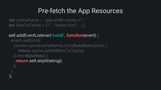 Pre-fetch the App Resources
var cacheName = 'app-shell-cache-v1';
var filesToCache = ['/', '/index.html', ...];
self.addEventListener('install', function(event) {
event.waitUntil(
caches.open(cacheName).then(function(cache) {
return cache.addAll(filesToCache);
}).then(function() {
return self.skipWaiting();
})
);
});
 