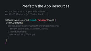Pre-fetch the App Resources
var cacheName = 'app-shell-cache-v1';
var filesToCache = ['/', '/index.html', ...];
self.addEventListener('install', function(event) {
event.waitUntil(
caches.open(cacheName).then(function(cache) {
return cache.addAll(filesToCache);
}).then(function() {
return self.skipWaiting();
})
);
});
 