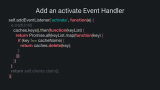 Add an activate Event Handler
self.addEventListener('activate', function(e) {
e.waitUntil(
caches.keys().then(function(keyList) {
return Promise.all(keyList.map(function(key) {
if (key !== cacheName) {
return caches.delete(key);
}
}));
})
);
return self.clients.claim();
});
 