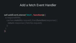 Add a fetch Event Handler
self.addEventListener('fetch', function(e) {
e.respondWith(
caches.match(e.request).then(function(response) {
return response || fetch(e.request);
})
);
});
 