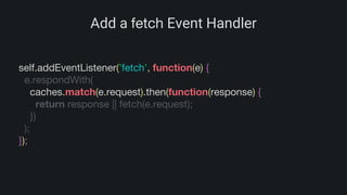 Add a fetch Event Handler
self.addEventListener('fetch', function(e) {
e.respondWith(
caches.match(e.request).then(function(response) {
return response || fetch(e.request);
})
);
});
 