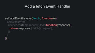 Add a fetch Event Handler
self.addEventListener('fetch', function(e) {
e.respondWith(
caches.match(e.request).then(function(response) {
return response || fetch(e.request);
})
);
});
 