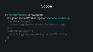 Scope
if ('serviceWorker' in navigator) {
navigator.serviceWorker.register('/service-worker.js')
.then(function(reg) {
console.log('Service Worker Registered', reg);
})
.catch(function(err) {
console.log('Error registering Service Worker', err);
});
}
 