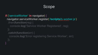 Scope
if ('serviceWorker' in navigator) {
navigator.serviceWorker.register('/scripts/s-worker.js')
.then(function(reg) {
console.log('Service Worker Registered', reg);
})
.catch(function(err) {
console.log('Error registering Service Worker', err);
});
}
 