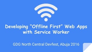 Developing “Offline First” Web Apps
with Service Worker
GDG North Central Devfest, Abuja 2016
 