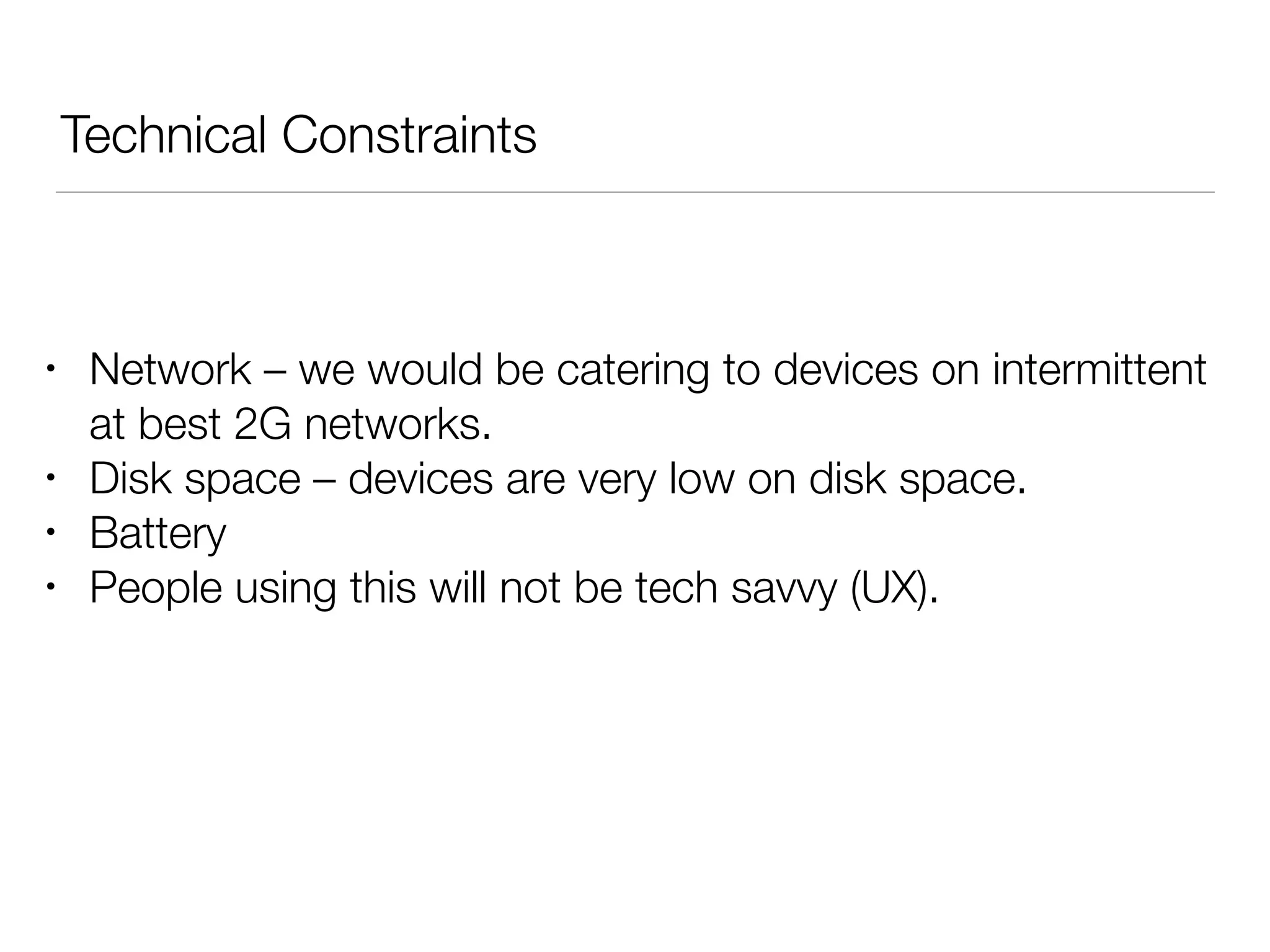 Technical Constraints
• Network – we would be catering to devices on intermittent
at best 2G networks.
• Disk space – devices are very low on disk space.
• Battery
• People using this will not be tech savvy (UX).
 