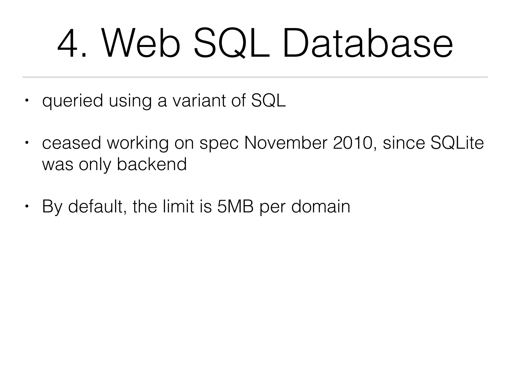 4. Web SQL Database
• queried using a variant of SQL
• ceased working on spec November 2010, since SQLite
was only backend
• By default, the limit is 5MB per domain
 