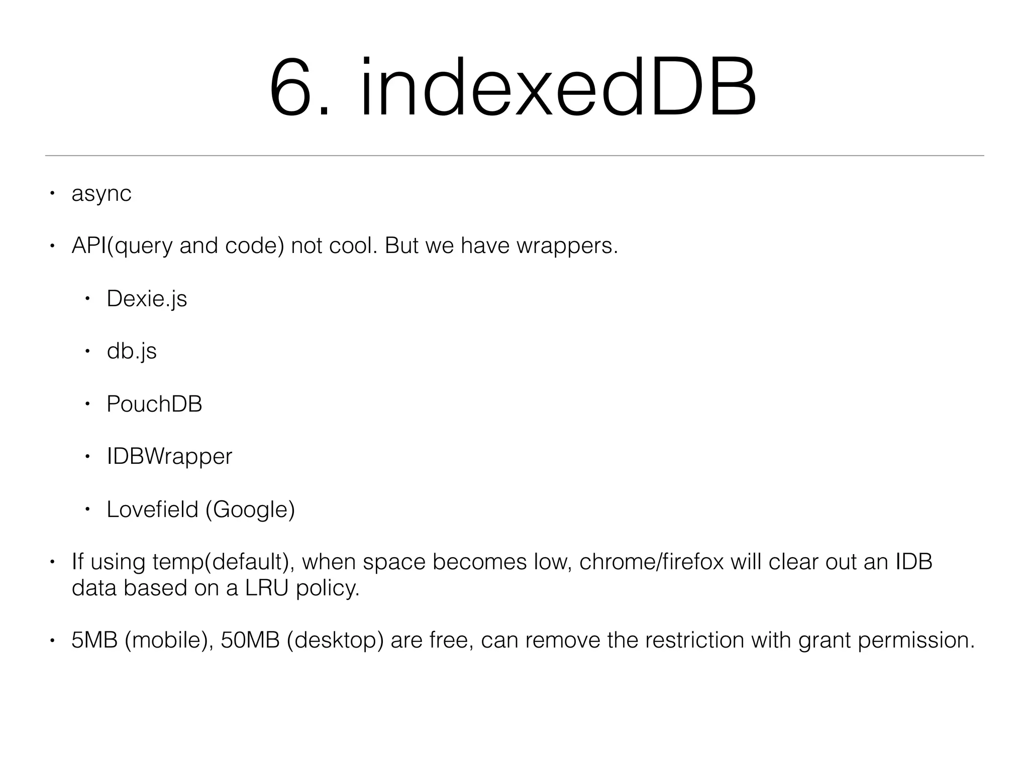 6. indexedDB
• async
• API(query and code) not cool. But we have wrappers.
• Dexie.js
• db.js
• PouchDB
• IDBWrapper
• Loveﬁeld (Google)
• If using temp(default), when space becomes low, chrome/ﬁrefox will clear out an IDB
data based on a LRU policy.
• 5MB (mobile), 50MB (desktop) are free, can remove the restriction with grant permission.
 