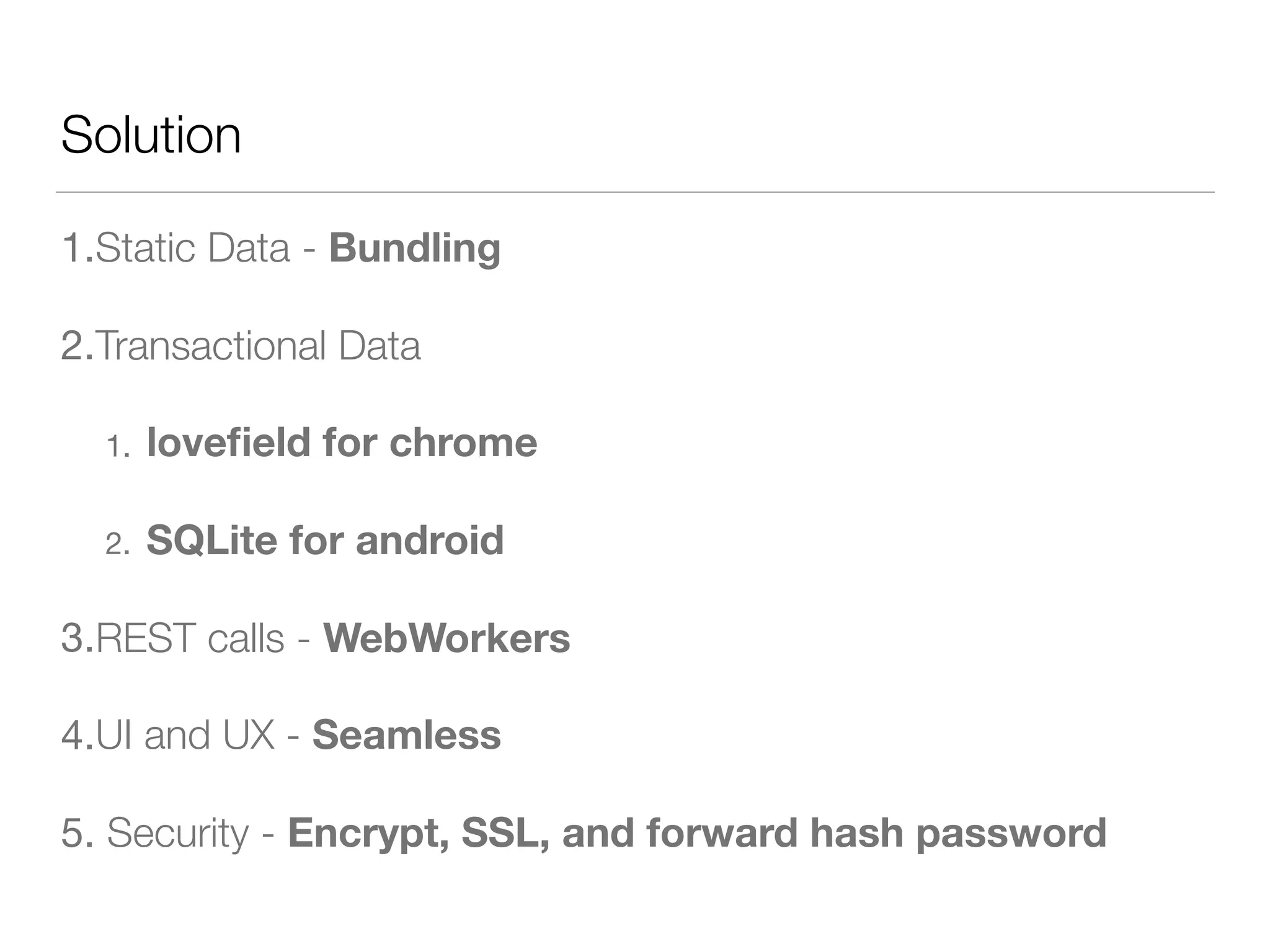 Solution
1.Static Data - Bundling
2.Transactional Data
1. loveﬁeld for chrome
2. SQLite for android
3.REST calls - WebWorkers
4.UI and UX - Seamless
5. Security - Encrypt, SSL, and forward hash password
 