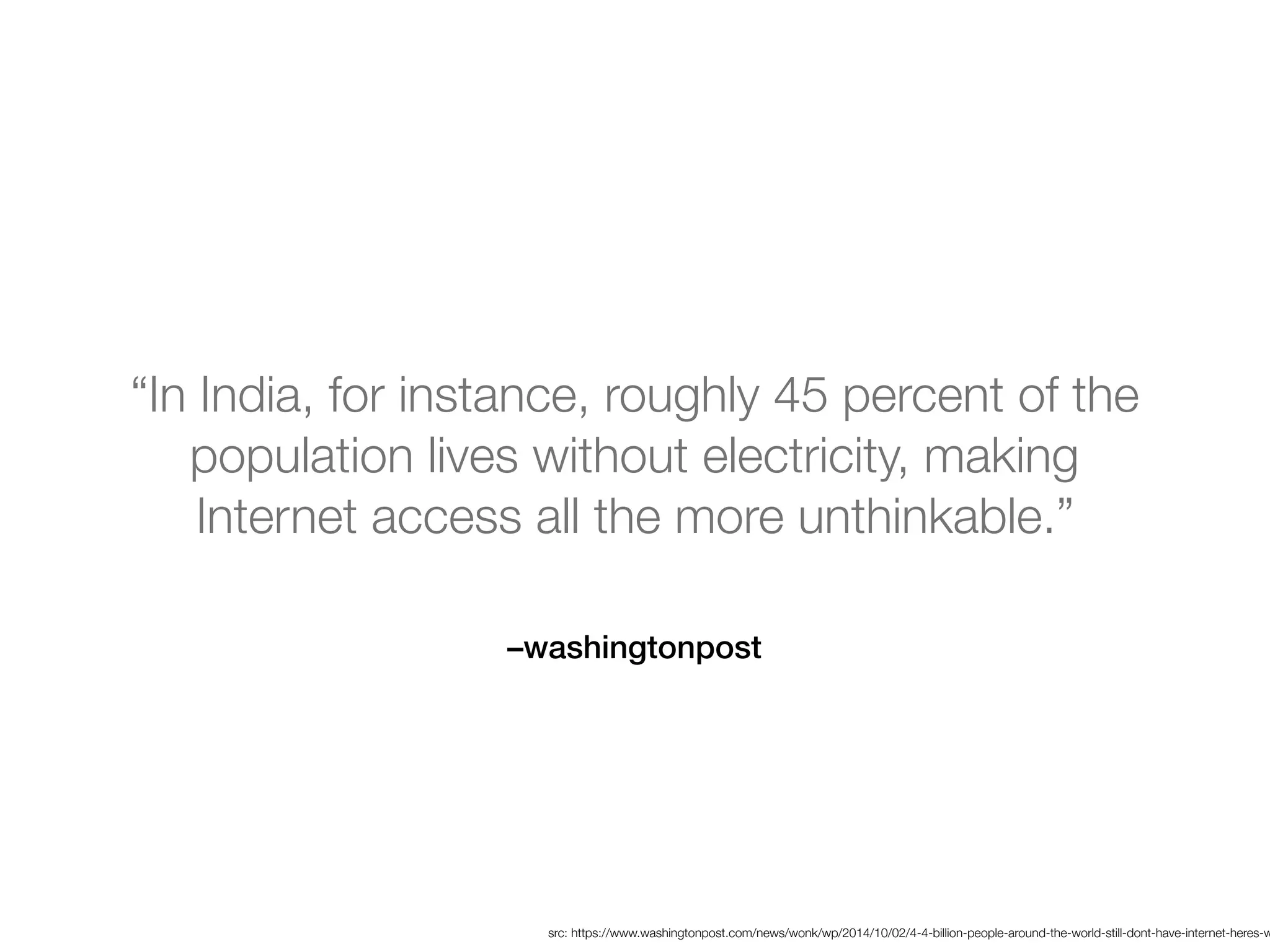 –washingtonpost
“In India, for instance, roughly 45 percent of the
population lives without electricity, making
Internet access all the more unthinkable.”
src: https://www.washingtonpost.com/news/wonk/wp/2014/10/02/4-4-billion-people-around-the-world-still-dont-have-internet-heres-w
 