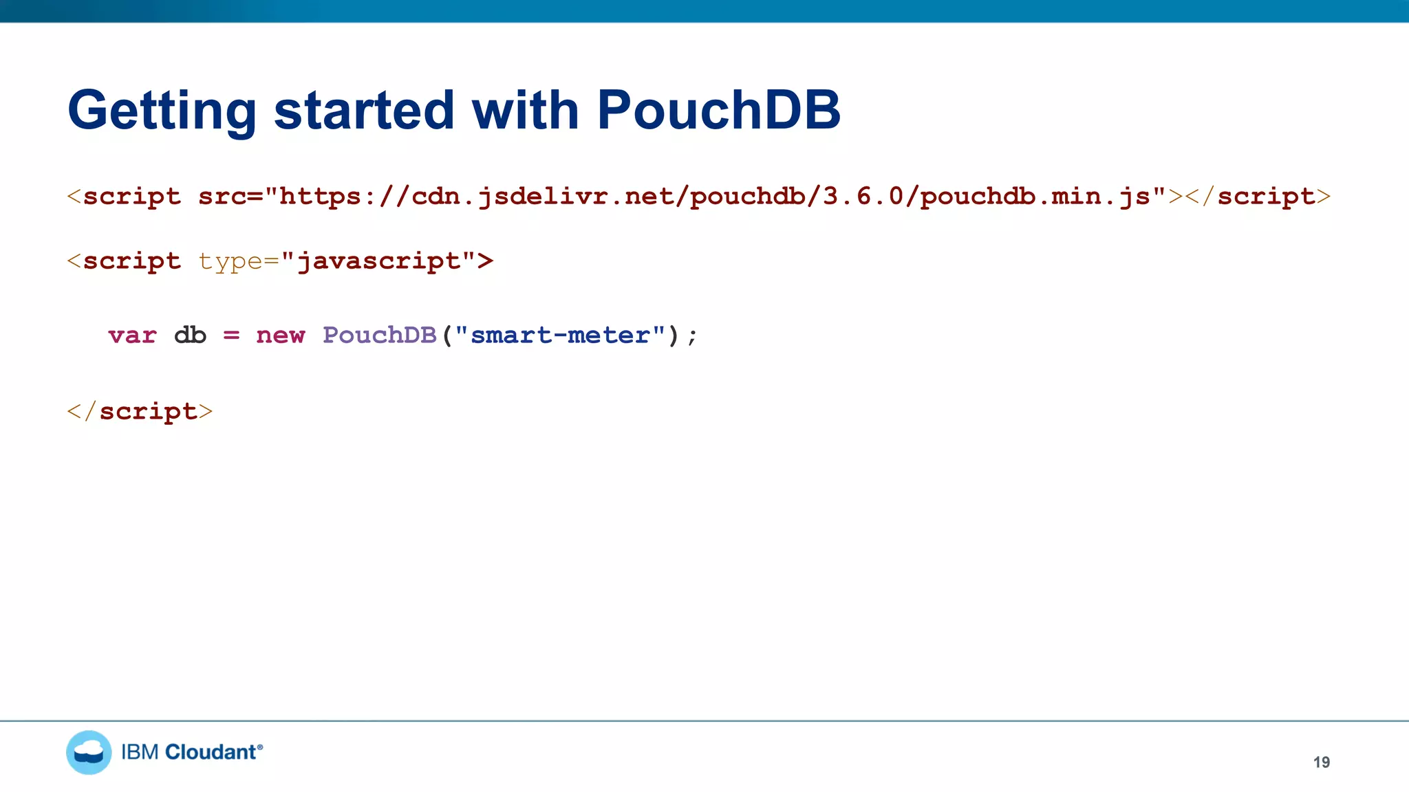 Getting started with PouchDB
19
<script src="https://cdn.jsdelivr.net/pouchdb/3.6.0/pouchdb.min.js"></script>
<script type="javascript">
var db = new PouchDB("smart-meter");
</script>
 