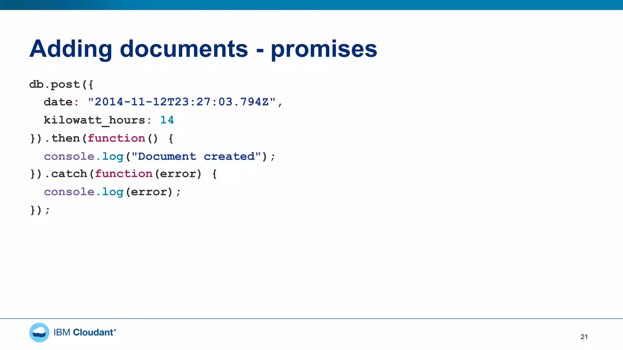 Adding documents - promises
21
db.post({
date: "2014-11-12T23:27:03.794Z",
kilowatt_hours: 14
}).then(function() {
console.log("Document created");
}).catch(function(error) {
console.log(error);
});
 