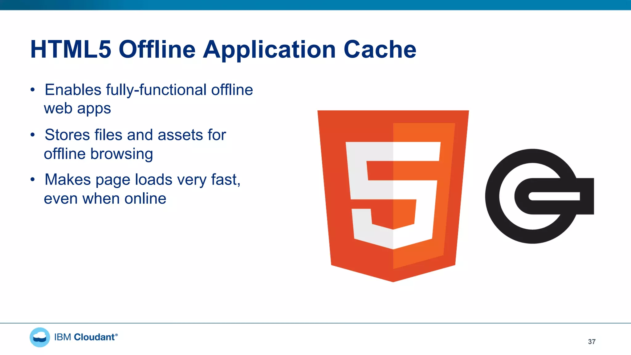 HTML5 Offline Application Cache
•  Enables fully-functional offline
web apps
•  Stores files and assets for
offline browsing
•  Makes page loads very fast,
even when online
37
 