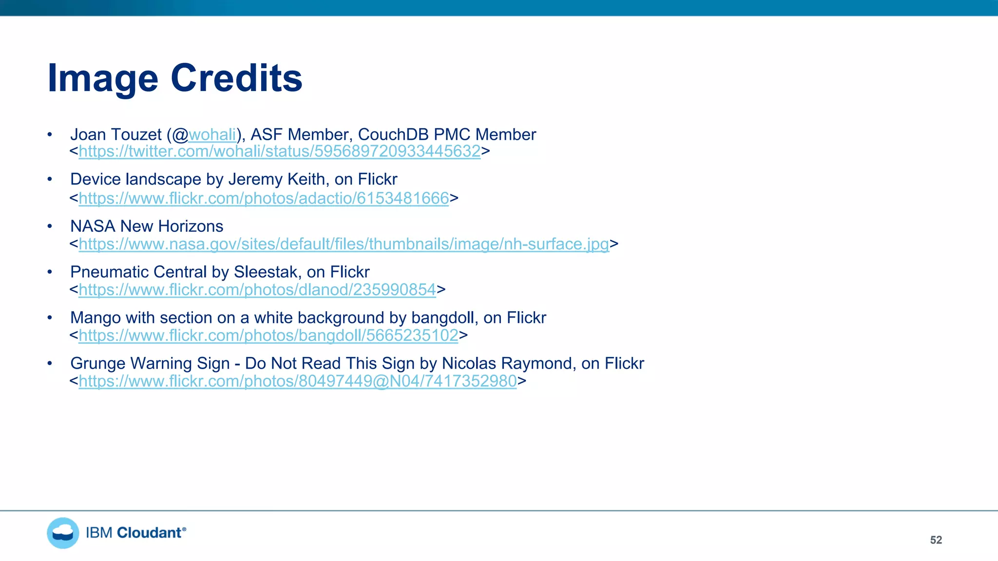 Image Credits
52
•  Joan Touzet (@wohali), ASF Member, CouchDB PMC Member
<https://twitter.com/wohali/status/595689720933445632>
•  Device landscape by Jeremy Keith, on Flickr
<https://www.flickr.com/photos/adactio/6153481666>
•  NASA New Horizons
<https://www.nasa.gov/sites/default/files/thumbnails/image/nh-surface.jpg>
•  Pneumatic Central by Sleestak, on Flickr
<https://www.flickr.com/photos/dlanod/235990854>
•  Mango with section on a white background by bangdoll, on Flickr
<https://www.flickr.com/photos/bangdoll/5665235102>
•  Grunge Warning Sign - Do Not Read This Sign by Nicolas Raymond, on Flickr
<https://www.flickr.com/photos/80497449@N04/7417352980>
 