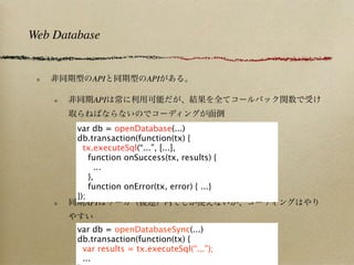 Web Database


            API           API

            API


        var db = openDatabase(...)
        db.transaction(function(tx) {
          tx.executeSql(“...”, [...],
            function onSuccess(tx, results) {
              ...
            },
            function onError(tx, error) { ...}
        });
           API


        var db = openDatabaseSync(...)
        db.transaction(function(tx) {
         var results = tx.executeSql(“...”);
         ...
 