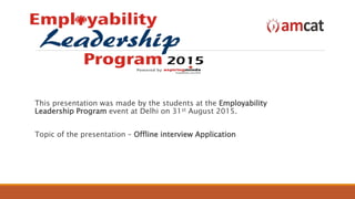 This presentation was made by the students at the Employability
Leadership Program event at Delhi on 31st August 2015.
Topic of the presentation – Offline interview Application
 