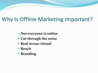 Why Is Offline Marketing Important?
 Not everyone is online
 Cut through the noise
 Real versus virtual
 Reach
 Branding
 