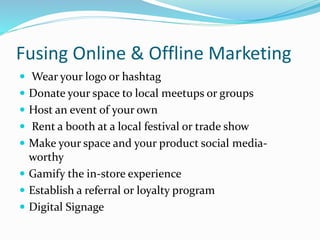 Fusing Online & Offline Marketing
 Wear your logo or hashtag
 Donate your space to local meetups or groups
 Host an event of your own
 Rent a booth at a local festival or trade show
 Make your space and your product social media-
worthy
 Gamify the in-store experience
 Establish a referral or loyalty program
 Digital Signage
 