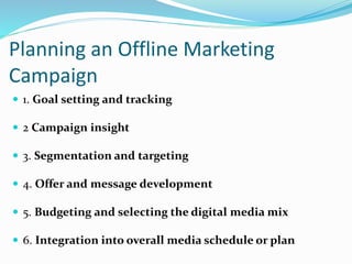 Planning an Offline Marketing
Campaign
 1. Goal setting and tracking
 2 Campaign insight
 3. Segmentation and targeting
 4. Offer and message development
 5. Budgeting and selecting the digital media mix
 6. Integration into overall media schedule or plan
 