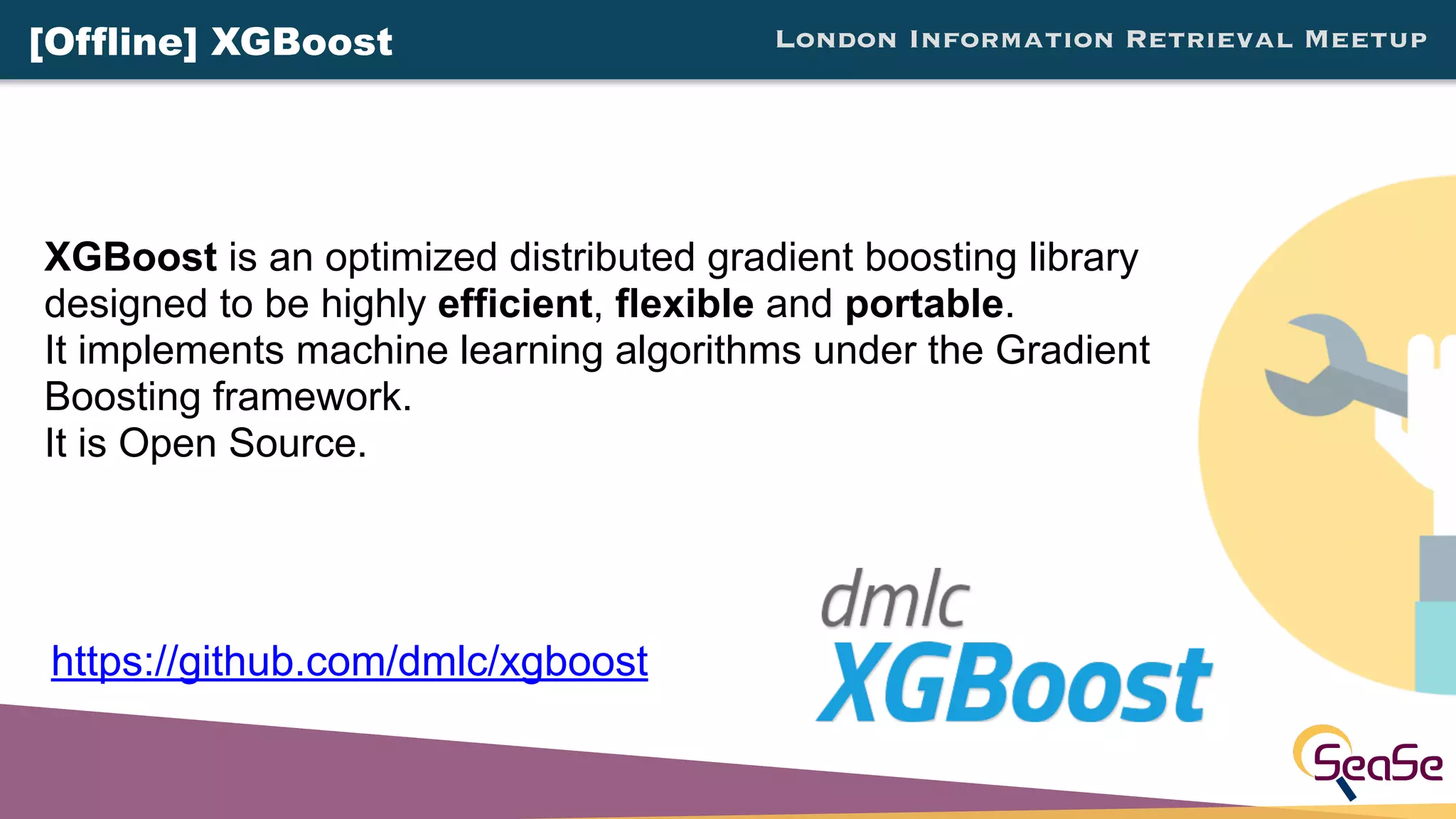 London Information Retrieval Meetup[Offline] XGBoost
XGBoost is an optimized distributed gradient boosting library
designed to be highly efficient, flexible and portable.
It implements machine learning algorithms under the Gradient
Boosting framework.
It is Open Source.
https://github.com/dmlc/xgboost
 