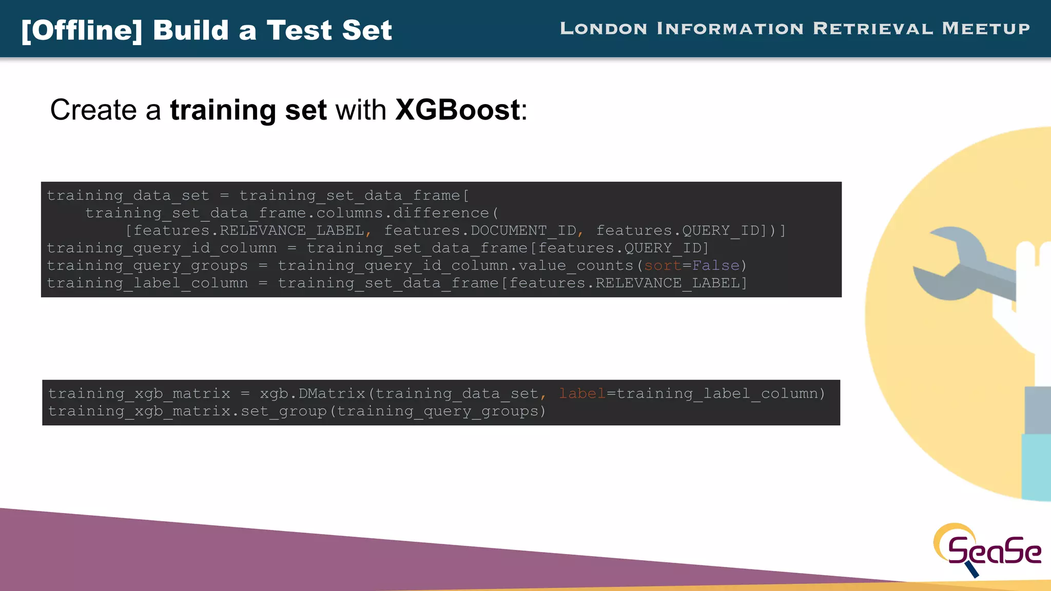 London Information Retrieval Meetup
Create a training set with XGBoost:
training_xgb_matrix = xgb.DMatrix(training_data_set, label=training_label_column)
training_xgb_matrix.set_group(training_query_groups)
training_data_set = training_set_data_frame[
training_set_data_frame.columns.difference(
[features.RELEVANCE_LABEL, features.DOCUMENT_ID, features.QUERY_ID])]
training_query_id_column = training_set_data_frame[features.QUERY_ID]
training_query_groups = training_query_id_column.value_counts(sort=False)
training_label_column = training_set_data_frame[features.RELEVANCE_LABEL]
[Offline] Build a Test Set
 