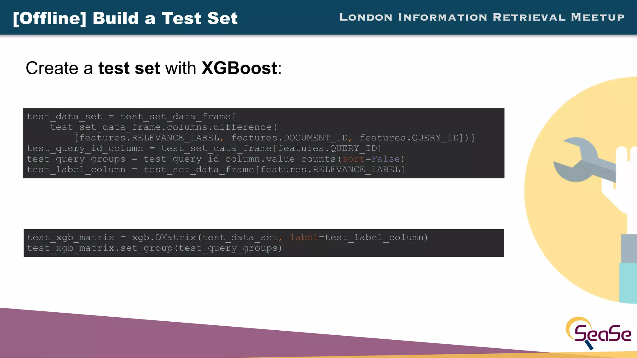 London Information Retrieval Meetup
Create a test set with XGBoost:
test_xgb_matrix = xgb.DMatrix(test_data_set, label=test_label_column)
test_xgb_matrix.set_group(test_query_groups)
test_data_set = test_set_data_frame[
test_set_data_frame.columns.difference(
[features.RELEVANCE_LABEL, features.DOCUMENT_ID, features.QUERY_ID])]
test_query_id_column = test_set_data_frame[features.QUERY_ID]
test_query_groups = test_query_id_column.value_counts(sort=False)
test_label_column = test_set_data_frame[features.RELEVANCE_LABEL]
[Offline] Build a Test Set
 