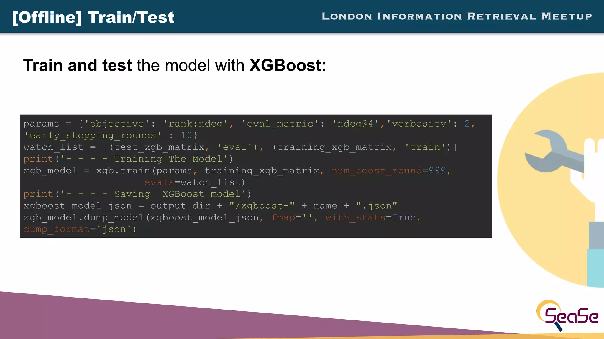 London Information Retrieval Meetup
Train and test the model with XGBoost:
params = {'objective': 'rank:ndcg', 'eval_metric': 'ndcg@4','verbosity': 2,
'early_stopping_rounds' : 10}
watch_list = [(test_xgb_matrix, 'eval'), (training_xgb_matrix, 'train')]
print('- - - - Training The Model')
xgb_model = xgb.train(params, training_xgb_matrix, num_boost_round=999,
evals=watch_list)
print('- - - - Saving XGBoost model')
xgboost_model_json = output_dir + "/xgboost-" + name + ".json"
xgb_model.dump_model(xgboost_model_json, fmap='', with_stats=True,
dump_format='json')
[Offline] Train/Test
 