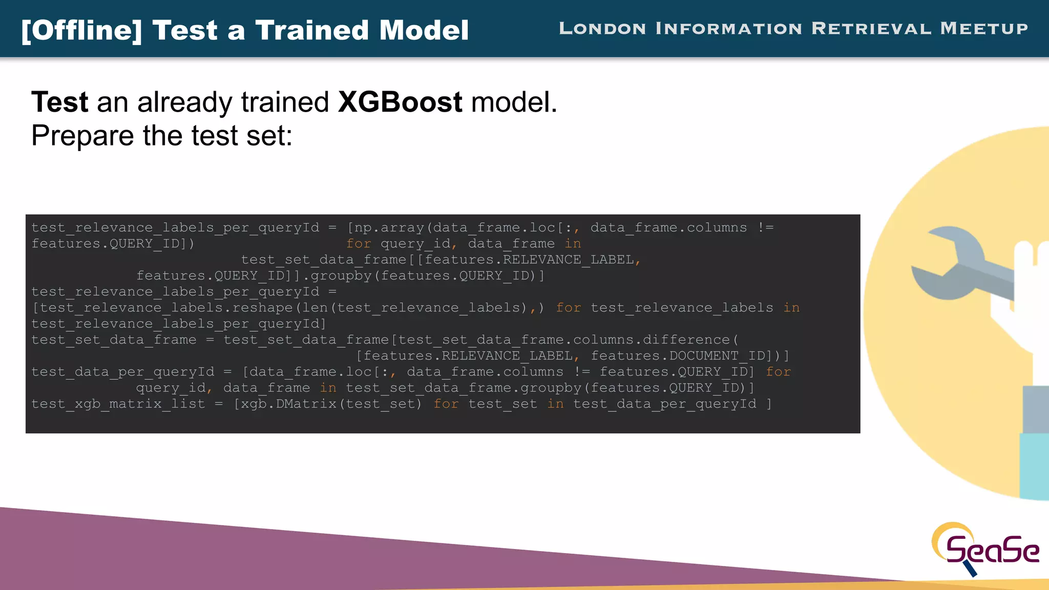 London Information Retrieval Meetup
Test an already trained XGBoost model.
Prepare the test set:
test_relevance_labels_per_queryId = [np.array(data_frame.loc[:, data_frame.columns !=
features.QUERY_ID]) for query_id, data_frame in
test_set_data_frame[[features.RELEVANCE_LABEL,
features.QUERY_ID]].groupby(features.QUERY_ID)]
test_relevance_labels_per_queryId =
[test_relevance_labels.reshape(len(test_relevance_labels),) for test_relevance_labels in
test_relevance_labels_per_queryId]
test_set_data_frame = test_set_data_frame[test_set_data_frame.columns.difference(
[features.RELEVANCE_LABEL, features.DOCUMENT_ID])]
test_data_per_queryId = [data_frame.loc[:, data_frame.columns != features.QUERY_ID] for
query_id, data_frame in test_set_data_frame.groupby(features.QUERY_ID)]
test_xgb_matrix_list = [xgb.DMatrix(test_set) for test_set in test_data_per_queryId ]
[Offline] Test a Trained Model
 