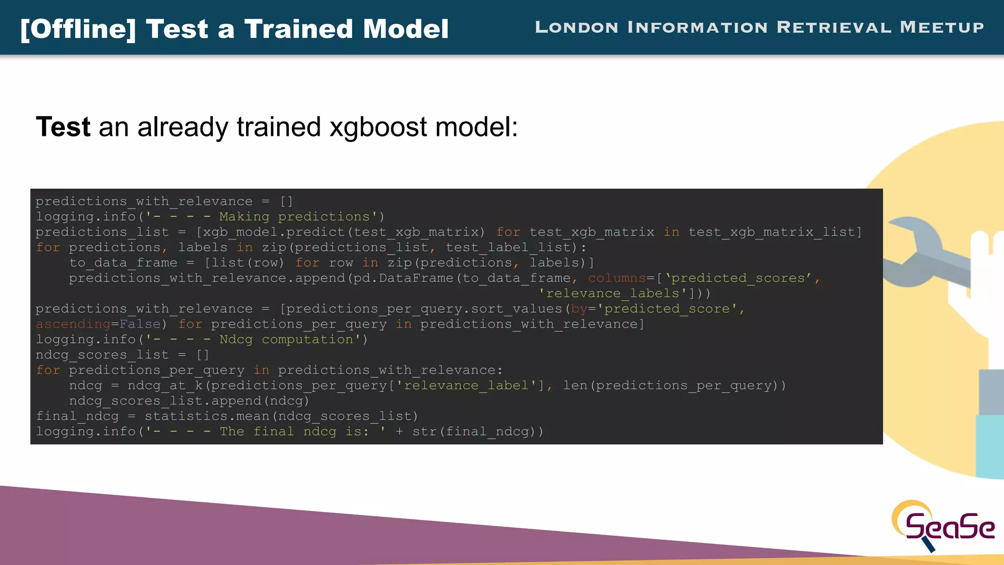 London Information Retrieval Meetup
Test an already trained xgboost model:
predictions_with_relevance = []
logging.info('- - - - Making predictions')
predictions_list = [xgb_model.predict(test_xgb_matrix) for test_xgb_matrix in test_xgb_matrix_list]
for predictions, labels in zip(predictions_list, test_label_list):
to_data_frame = [list(row) for row in zip(predictions, labels)]
predictions_with_relevance.append(pd.DataFrame(to_data_frame, columns=[‘predicted_scores’,
'relevance_labels']))
predictions_with_relevance = [predictions_per_query.sort_values(by='predicted_score',
ascending=False) for predictions_per_query in predictions_with_relevance]
logging.info('- - - - Ndcg computation')
ndcg_scores_list = []
for predictions_per_query in predictions_with_relevance:
ndcg = ndcg_at_k(predictions_per_query['relevance_label'], len(predictions_per_query))
ndcg_scores_list.append(ndcg)
final_ndcg = statistics.mean(ndcg_scores_list)
logging.info('- - - - The final ndcg is: ' + str(final_ndcg))
[Offline] Test a Trained Model
 