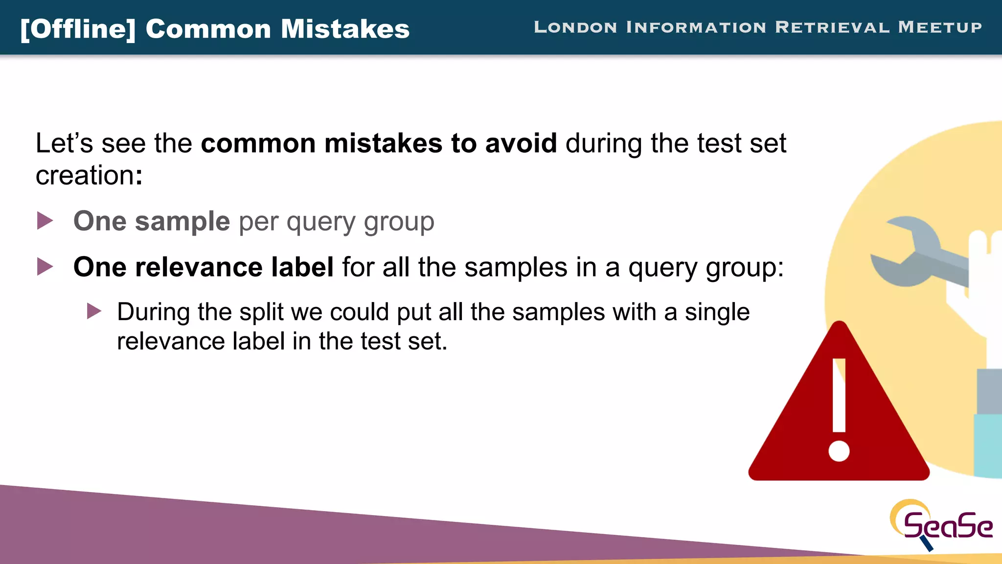 London Information Retrieval Meetup
Let’s see the common mistakes to avoid during the test set
creation:
! One sample per query group
! One relevance label for all the samples in a query group:
! During the split we could put all the samples with a single
relevance label in the test set.
[Offline] Common Mistakes
 