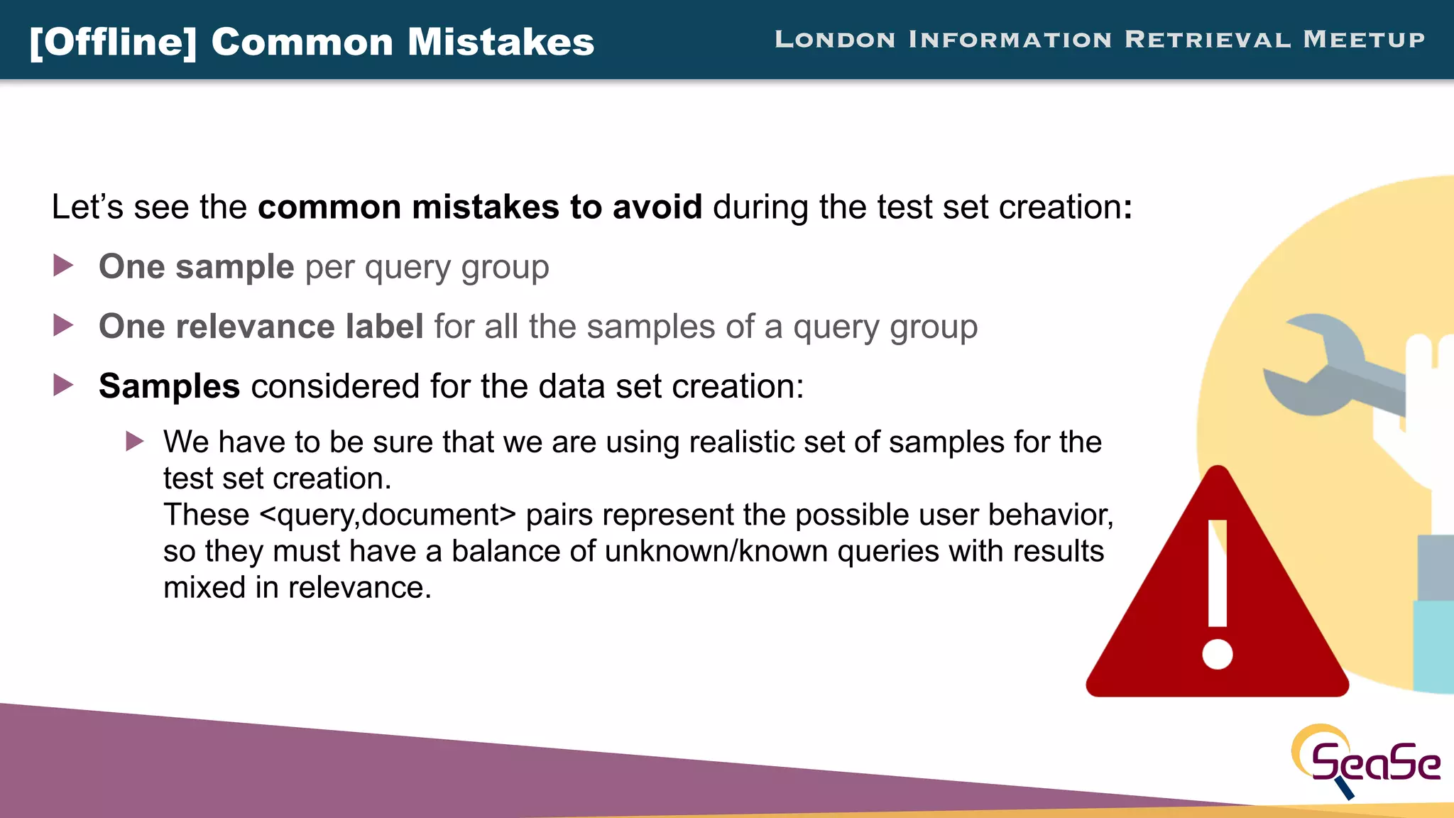 London Information Retrieval Meetup
Let’s see the common mistakes to avoid during the test set creation:
! One sample per query group
! One relevance label for all the samples of a query group
! Samples considered for the data set creation:
! We have to be sure that we are using realistic set of samples for the
test set creation.
These <query,document> pairs represent the possible user behavior,
so they must have a balance of unknown/known queries with results
mixed in relevance.
[Offline] Common Mistakes
 