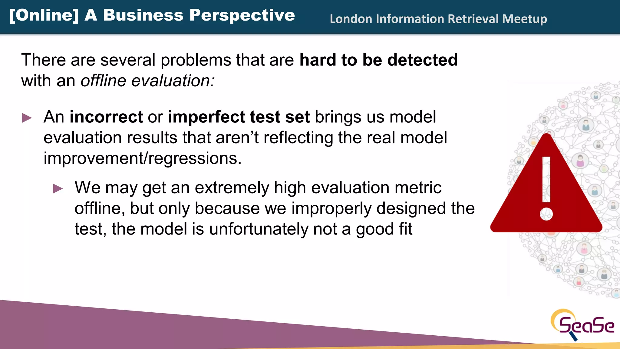London Information Retrieval Meetup
► An incorrect or imperfect test set brings us model
evaluation results that aren’t reflecting the real model
improvement/regressions.
► We may get an extremely high evaluation metric
offline, but only because we improperly designed the
test, the model is unfortunately not a good fit
There are several problems that are hard to be detected
with an offline evaluation:
[Online] A Business Perspective
 