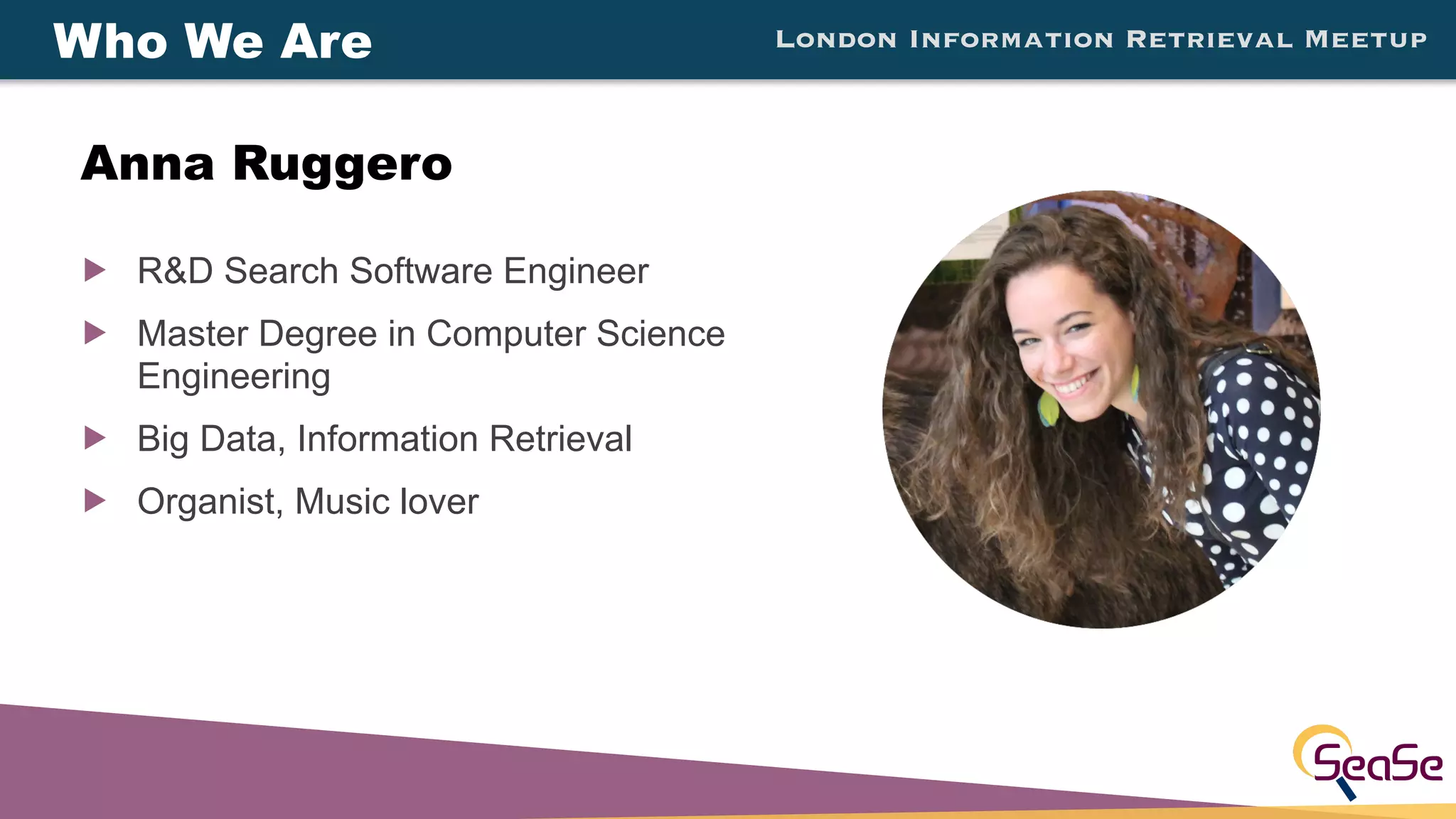 London Information Retrieval Meetup
! R&D Search Software Engineer
! Master Degree in Computer Science
Engineering
! Big Data, Information Retrieval
! Organist, Music lover
Who We Are
Anna Ruggero
 