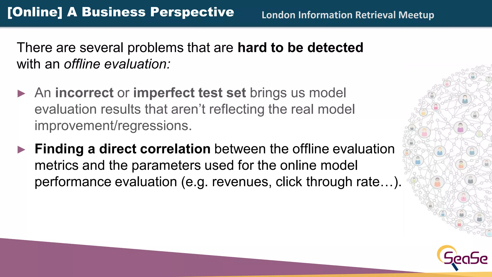 London Information Retrieval Meetup
► An incorrect or imperfect test set brings us model
evaluation results that aren’t reflecting the real model
improvement/regressions.
► Finding a direct correlation between the offline evaluation
metrics and the parameters used for the online model
performance evaluation (e.g. revenues, click through rate…).
There are several problems that are hard to be detected
with an offline evaluation:
[Online] A Business Perspective
 