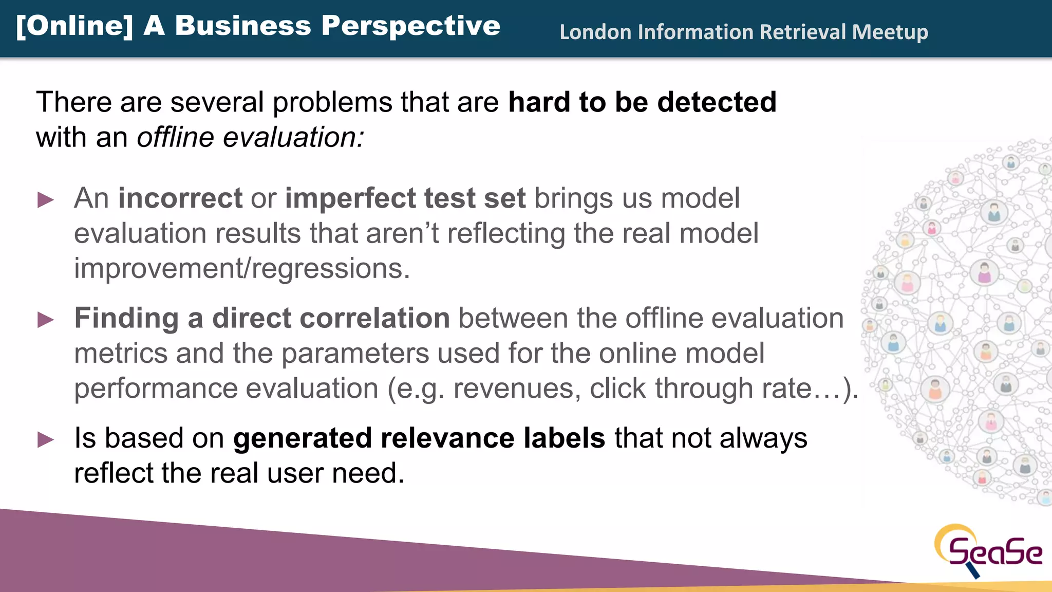 London Information Retrieval Meetup
► An incorrect or imperfect test set brings us model
evaluation results that aren’t reflecting the real model
improvement/regressions.
► Finding a direct correlation between the offline evaluation
metrics and the parameters used for the online model
performance evaluation (e.g. revenues, click through rate…).
► Is based on generated relevance labels that not always
reflect the real user need.
[Online] A Business Perspective
There are several problems that are hard to be detected
with an offline evaluation:
 