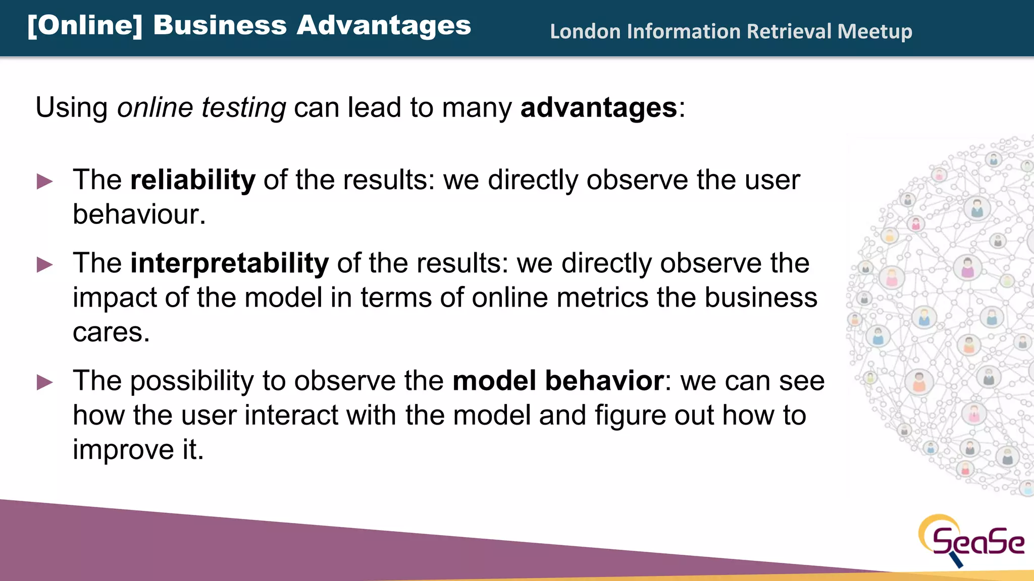 London Information Retrieval Meetup
► The reliability of the results: we directly observe the user
behaviour.
► The interpretability of the results: we directly observe the
impact of the model in terms of online metrics the business
cares.
► The possibility to observe the model behavior: we can see
how the user interact with the model and figure out how to
improve it.
Using online testing can lead to many advantages:
[Online] Business Advantages
 