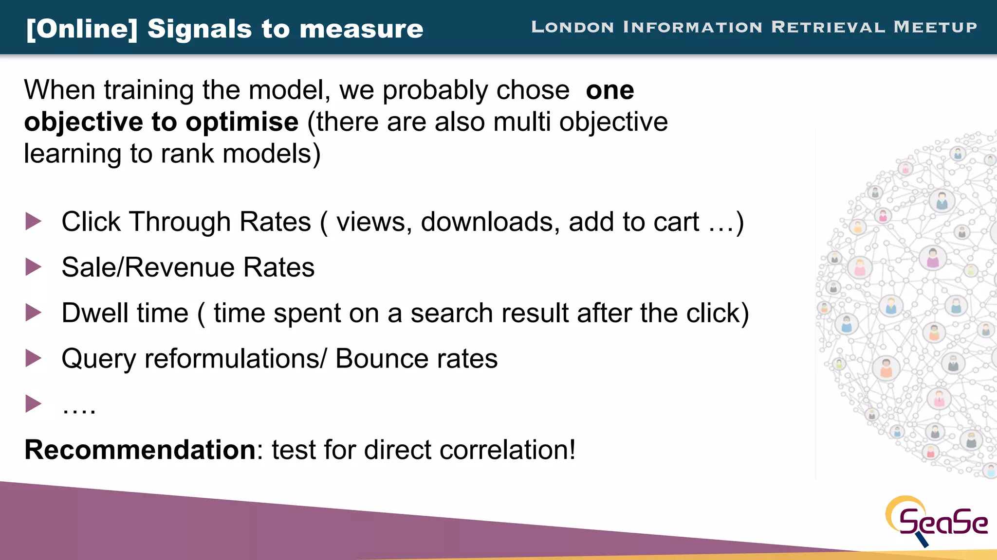 London Information Retrieval Meetup
! Click Through Rates ( views, downloads, add to cart …)
! Sale/Revenue Rates
! Dwell time ( time spent on a search result after the click)
! Query reformulations/ Bounce rates
! ….
Recommendation: test for direct correlation!
When training the model, we probably chose one
objective to optimise (there are also multi objective
learning to rank models)
[Online] Signals to measure
 
