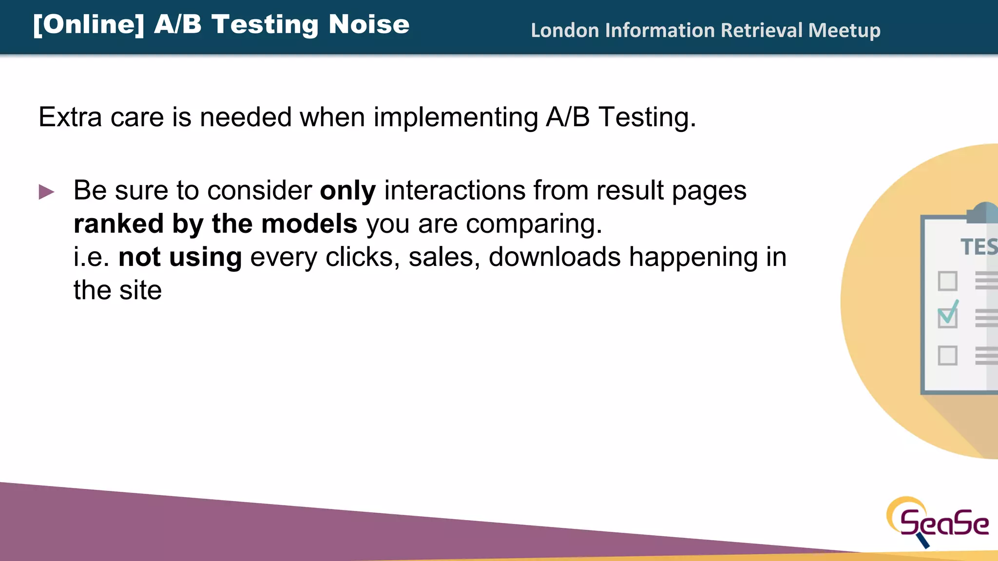 London Information Retrieval Meetup
► Be sure to consider only interactions from result pages
ranked by the models you are comparing.
i.e. not using every clicks, sales, downloads happening in
the site
[Online] A/B Testing Noise
Extra care is needed when implementing A/B Testing.
 