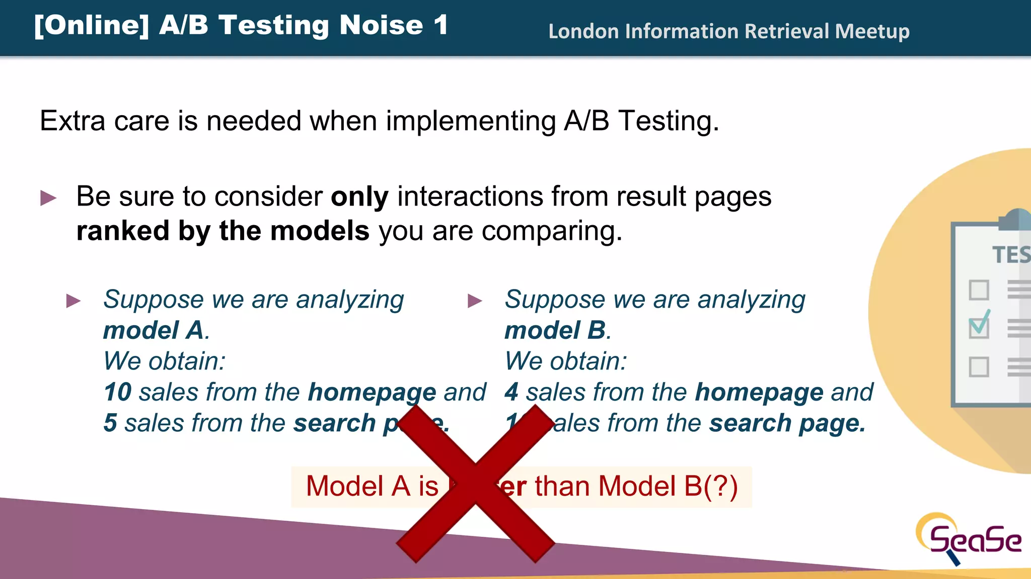 London Information Retrieval Meetup
► Suppose we are analyzing
model A.
We obtain:
10 sales from the homepage and
5 sales from the search page.
► Suppose we are analyzing
model B.
We obtain:
4 sales from the homepage and
10 sales from the search page.
[Online] A/B Testing Noise 1
Model A is better than Model B(?)
Extra care is needed when implementing A/B Testing.
► Be sure to consider only interactions from result pages
ranked by the models you are comparing.
 
