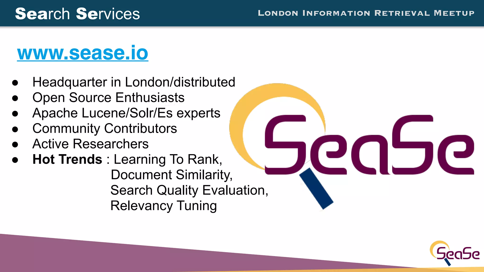 London Information Retrieval Meetup
● Headquarter in London/distributed
● Open Source Enthusiasts
● Apache Lucene/Solr/Es experts
● Community Contributors
● Active Researchers
● Hot Trends : Learning To Rank,
Document Similarity,
Search Quality Evaluation,
Relevancy Tuning
www.sease.io
Search Services
 