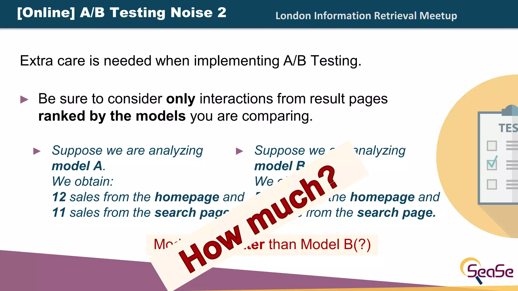 London Information Retrieval Meetup
Model A is better than Model B(?)
► Suppose we are analyzing
model B.
We obtain:
5 sales from the homepage and
10 sales from the search page.
► Suppose we are analyzing
model A.
We obtain:
12 sales from the homepage and
11 sales from the search page.
[Online] A/B Testing Noise 2
► Be sure to consider only interactions from result pages
ranked by the models you are comparing.
Extra care is needed when implementing A/B Testing.
 