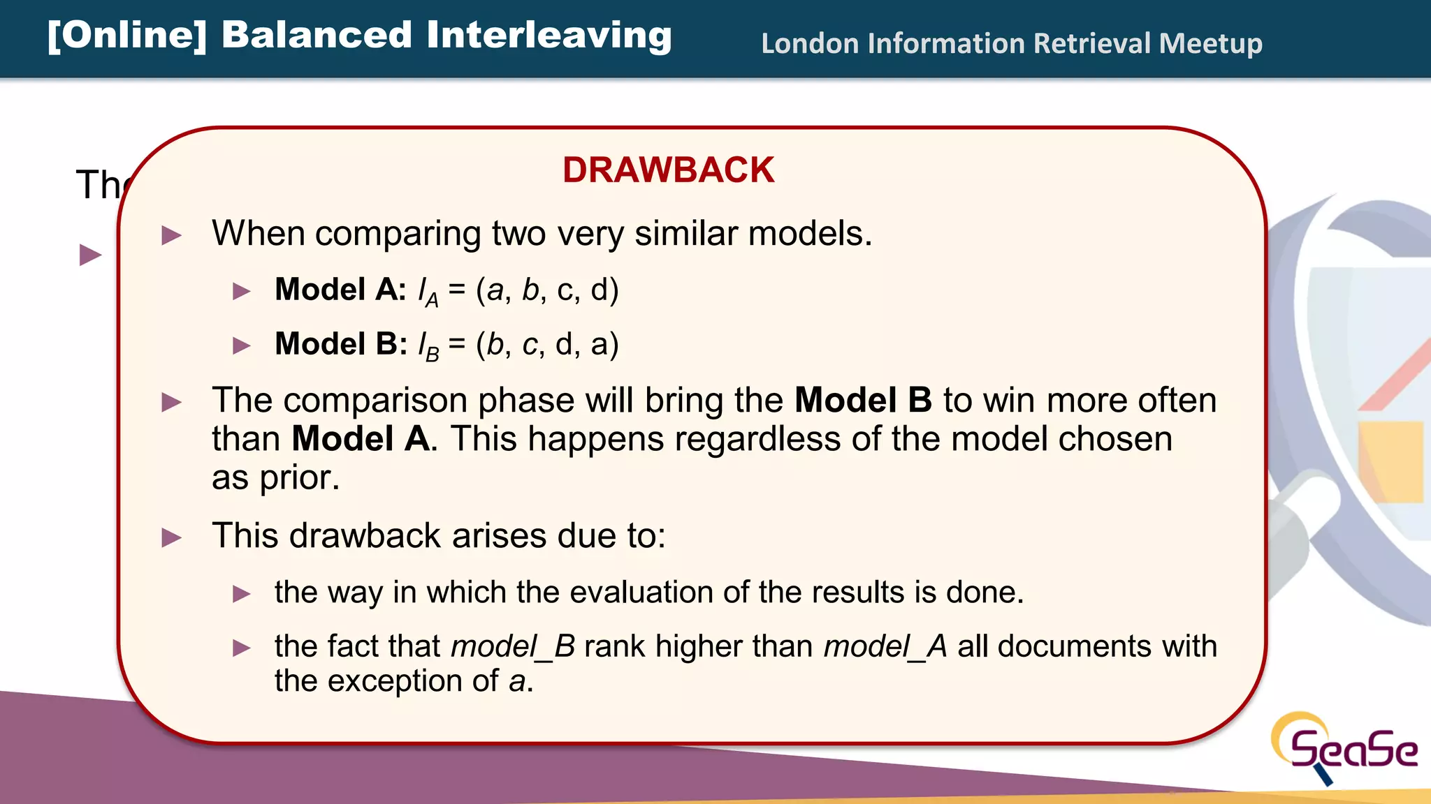 London Information Retrieval Meetup
There are different types of interleaving:
► Balanced Interleaving: alternate insertion with one
model having the priority.
DRAWBACK
► When comparing two very similar models.
► Model A: lA = (a, b, c, d)
► Model B: lB = (b, c, d, a)
► The comparison phase will bring the Model B to win more often
than Model A. This happens regardless of the model chosen
as prior.
► This drawback arises due to:
► the way in which the evaluation of the results is done.
► the fact that model_B rank higher than model_A all documents with
the exception of a.
[Online] Balanced Interleaving
 