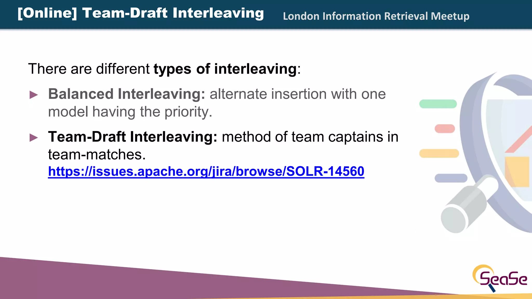 London Information Retrieval Meetup[Online] Team-Draft Interleaving
There are different types of interleaving:
► Balanced Interleaving: alternate insertion with one
model having the priority.
► Team-Draft Interleaving: method of team captains in
team-matches.
https://issues.apache.org/jira/browse/SOLR-14560
 