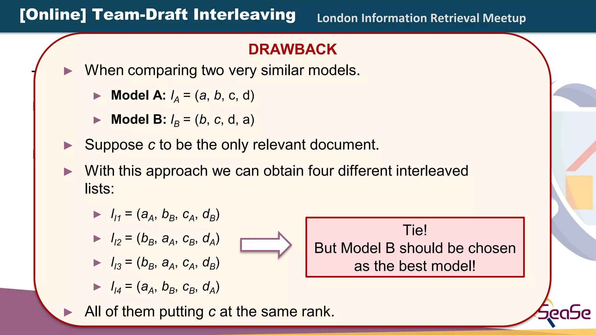 London Information Retrieval Meetup
There are different types of interleaving:
► Balanced Interleaving: alternate insertion with one
model having the priority.
► Team-Draft Interleaving: method of team captains in
team-matches.
DRAWBACK
► When comparing two very similar models.
► Model A: lA = (a, b, c, d)
► Model B: lB = (b, c, d, a)
► Suppose c to be the only relevant document.
► With this approach we can obtain four different interleaved
lists:
► lI1 = (aA, bB, cA, dB)
► lI2 = (bB, aA, cB, dA)
► lI3 = (bB, aA, cA, dB)
► lI4 = (aA, bB, cB, dA)
► All of them putting c at the same rank.
Tie!
But Model B should be chosen
as the best model!
[Online] Team-Draft Interleaving
 